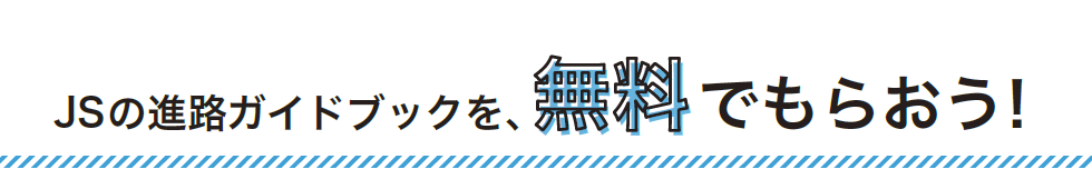 JSの進路ガイドブックを、無料でもらおう！