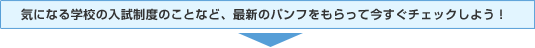 気になる学校の入試制度のことなど、最新のパンフをもらって今すぐチェックしよう